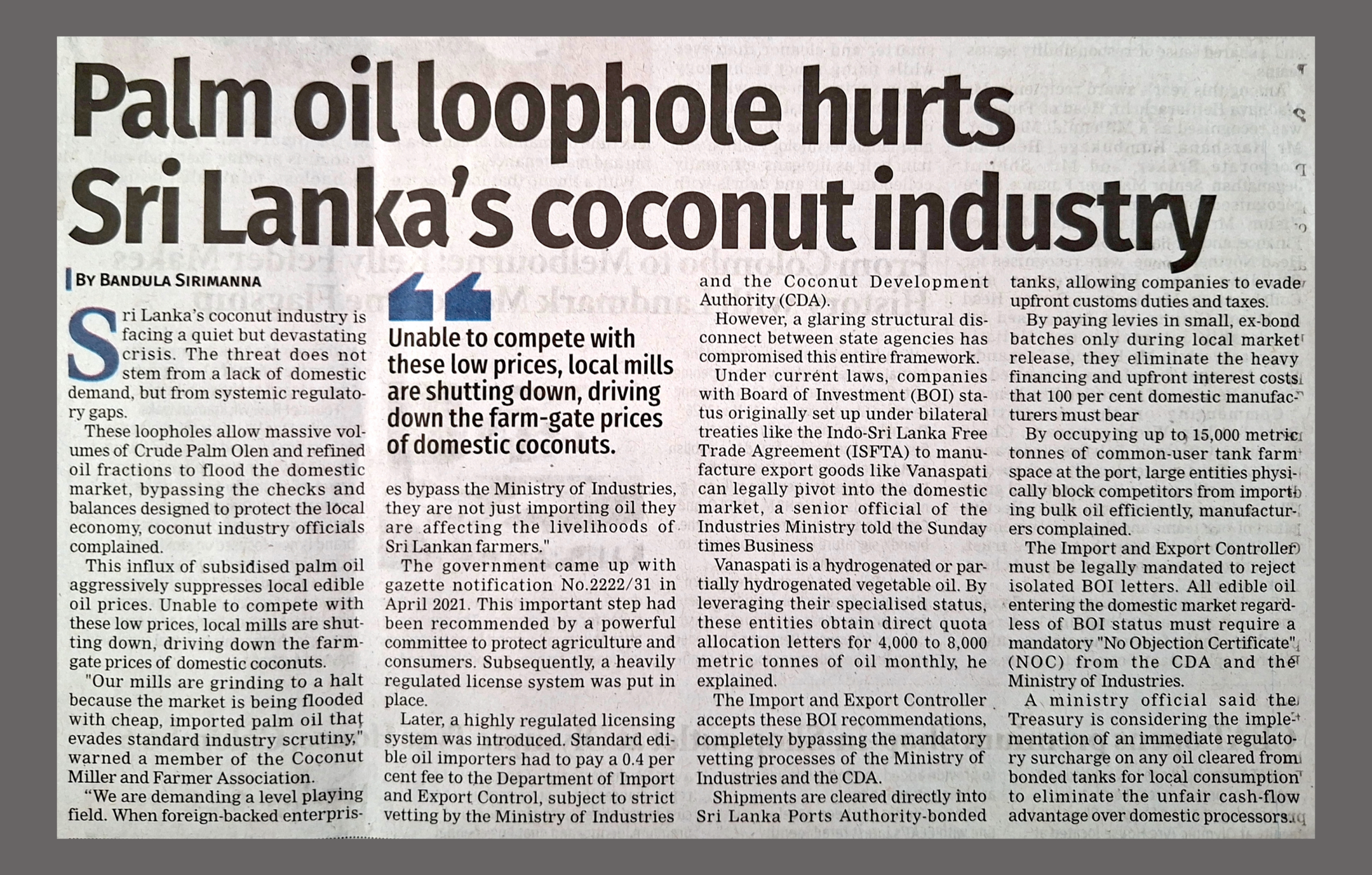 Newspaper clipping from the Sunday Times (Sri Lanka) dated May 24, 2026. The bold main headline reads: "Palm oil loophole hurts Sri Lanka’s coconut industry," by Bandula Sirimanna. A large pull-quote in the center emphasizes: "Unable to compete with these low prices, local mills are shutting down, driving down the farm-gate prices of domestic coconuts." The article text outlines a crisis facing Sri Lanka's coconut sector due to systemic regulatory gaps. It details how large, foreign-backed enterprises with Board of Investment (BOI) status are exploiting loopholes to import massive volumes of Crude Palm Olein and refined oil fractions into the domestic market. By bypassing mandatory vetting from the Ministry of Industries and the Coconut Development Authority (CDA), and utilizing port-bonded tanks to avoid upfront customs duties, these cheap imports are aggressively undercutting local prices. The text concludes with calls from the Coconut Miller and Farmer Association for a level playing field, mandatory "No Objection Certificates" (NOC) for all edible oil imports, and potential regulatory surcharges by the Treasury.